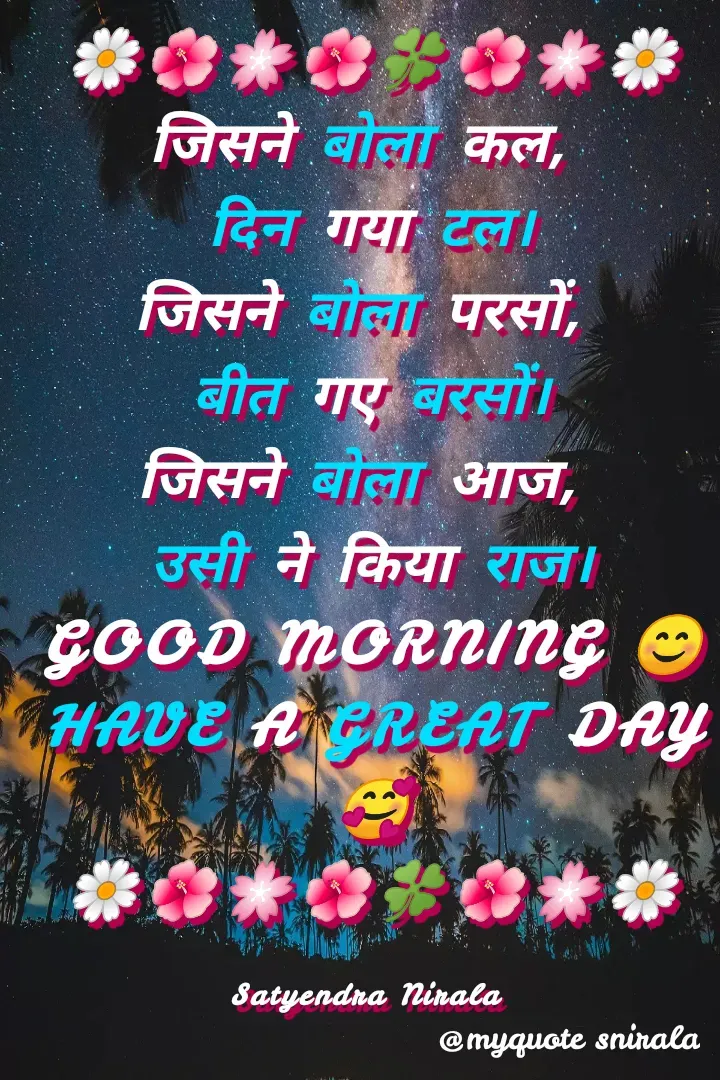 Quote by Satyendra Nirala - 🌼🌺🌸🌺🍀🌺🌸🌼
जिसने बोला कल, 
दिन गया टल।
जिसने बोला परसों, 
बीत गए बरसों।
जिसने बोला आज, 
उसी ने किया राज।
GOOD MORNING 😊
HAVE A GREAT DAY 🥰
🌼🌺🌸🌺🍀🌺🌸🌼

Satyendra Nirala  - Made using Quotes Creator App, Post Maker App