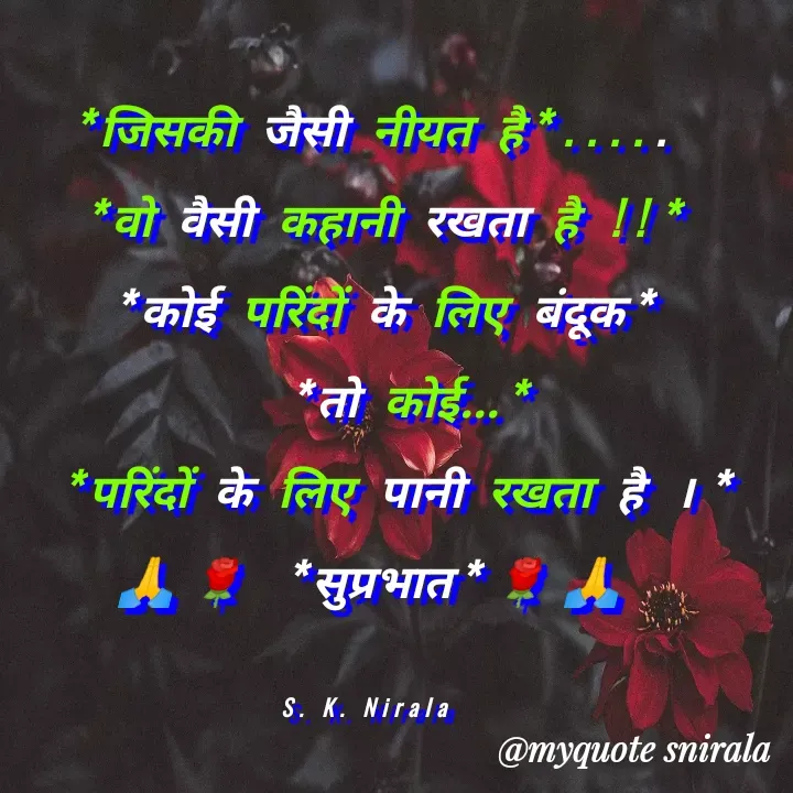 Quote by Satyendra Nirala - *जिसकी जैसी नीयत है*.....
 *वो वैसी कहानी रखता है !!*
 *कोई परिंदों के लिए बंदूक*
   *तो कोई...*
  *परिंदों के लिए पानी रखता है ।*
🙏🌹 *सुप्रभात*🌹🙏

S. K. Nirala  - Made using Quotes Creator App, Post Maker App
