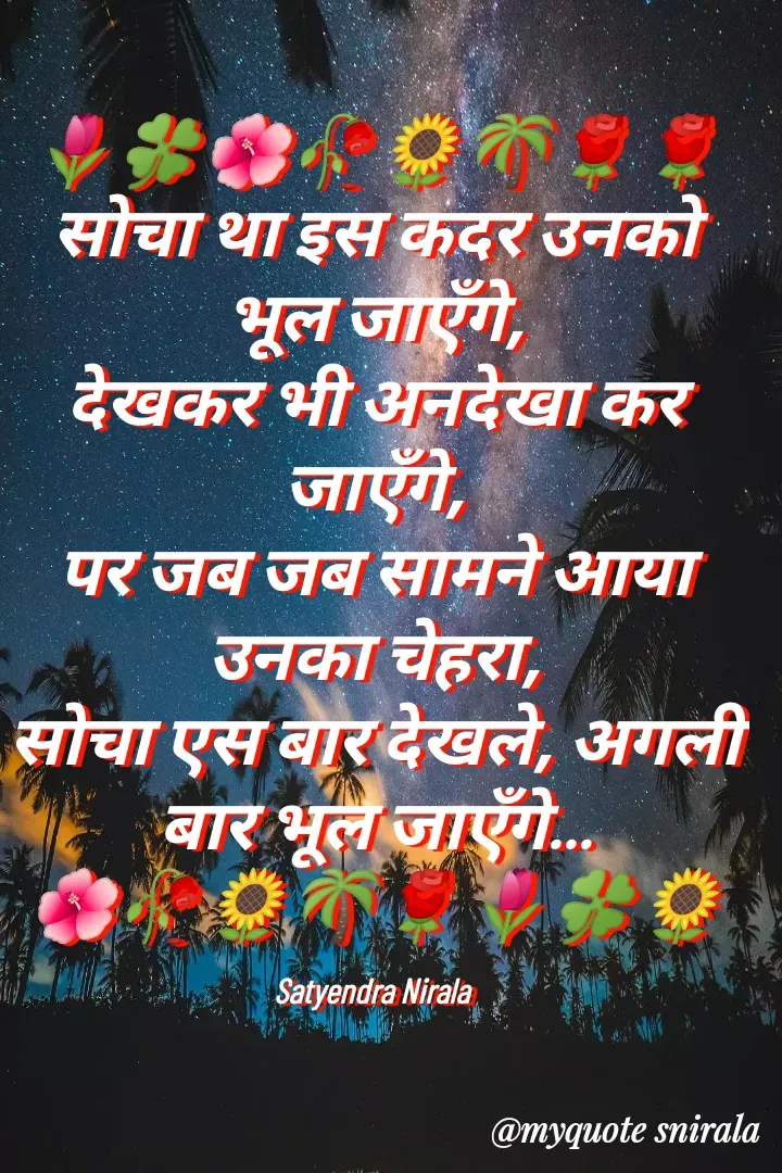 Quote by Satyendra Nirala - 🌷🍀🌺🥀🌻🌴🌹🌹
सोचा था इस कदर उनको भूल जाएँगे,
देखकर भी अनदेखा कर जाएँगे,
पर जब जब सामने आया उनका चेहरा,
सोचा एस बार देखले, अगली बार भूल जाएँगे…
🌺🥀🌻🌴🌹🌷🍀🌻

Satyendra Nirala  - Made using Quotes Creator App, Post Maker App