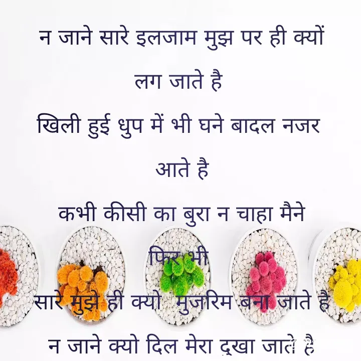 Quote by Kuch Alfaaz - न जाने सारे इलजाम मुझ पर ही क्यों
लग जाते है 
खिली हुई धुप में भी घने बादल नजर 
आते है
कभी कीसी का बुरा न चाहा मैने
फिर भी 
सारे मुझे ही क्यो  मुजरिम बना जाते है
न जाने क्यो दिल मेरा दुखा जाते है - Made using Quotes Creator App, Post Maker App