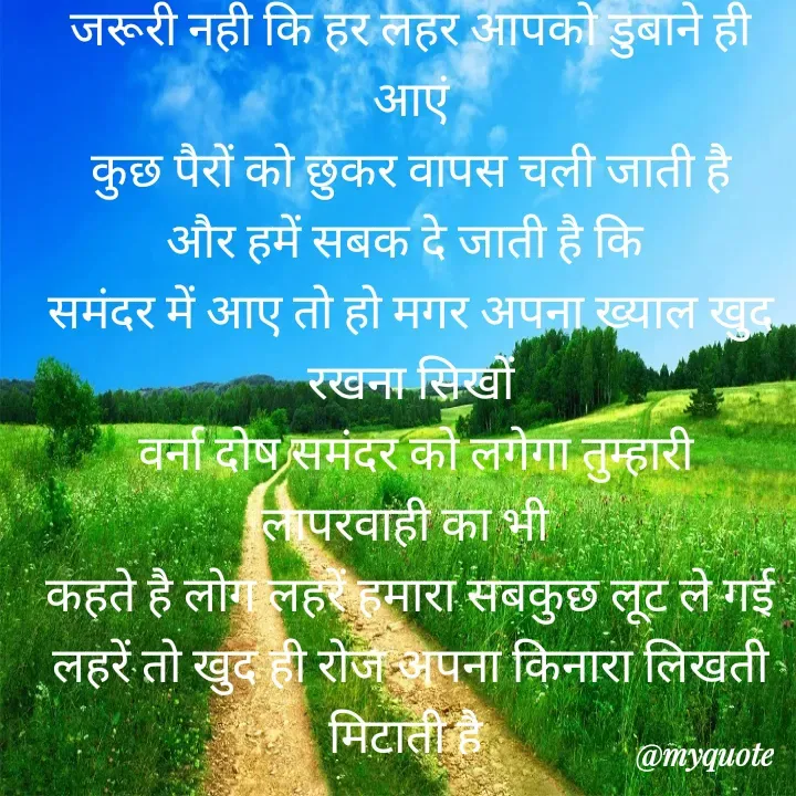 Quote by Kuch Alfaaz - जरूरी नही कि हर लहर आपको डुबाने ही आएं
कुछ पैरों को छुकर वापस चली जाती है
और हमें सबक दे जाती है कि 
समंदर में आए तो हो मगर अपना ख्याल खुद
रखना सिखों
 वर्ना दोष समंदर को लगेगा तुम्हारी
लापरवाही का भी 
कहते है लोग लहरें हमारा सबकुछ लूट ले गई
लहरें तो खुद ही रोज अपना किनारा लिखती मिटाती है 
 - Made using Quotes Creator App, Post Maker App