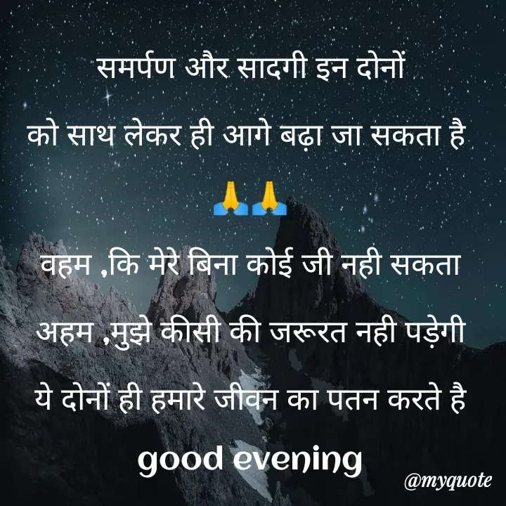 Quote by Kuch Alfaaz - समर्पण और सादगी इन दोनों
को साथ लेकर ही आगे बढ़ा जा सकता है 
🙏🙏
वहम ,कि मेरे बिना कोई जी नही सकता
अहम ,मुझे कीसी की जरूरत नही पड़ेगी
ये दोनों ही हमारे जीवन का पतन करते है
good evening - Made using Quotes Creator App, Post Maker App