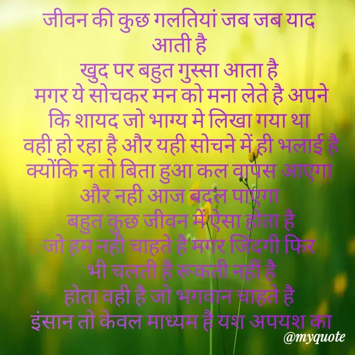 Quote by Kuch Alfaaz - जीवन की कुछ गलतियां जब जब याद 
आती है 
खुद पर बहुत गुस्सा आता है 
मगर ये सोचकर मन को मना लेते है अपने
कि शायद जो भाग्य मे लिखा गया था 
वही हो रहा है और यही सोचने में ही भलाई है
क्योंकि न तो बिता हुआ कल वापस आएगा 
और नही आज बदल पाएगा 
बहुत कुछ जीवन में ऐसा होता है
जो हम नही चाहते है मगर जिंदगी फिर 
भी चलती है रूकती नहीं है
होता वही है जो भगवान चाहते है 
इंसान तो केवल माध्यम है यश अपयश का - Made using Quotes Creator App, Post Maker App