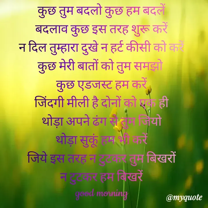 Quote by Kuch Alfaaz - कुछ तुम बदलो कुछ हम बदलें
बदलाव कुछ इस तरह शुरू करें
न दिल तुम्हारा दुखे न हर्ट कीसी को करें
कुछ मेरी बातों को तुम समझो 
कुछ एडजस्ट हम करें
जिंदगी मीली है दोनों को एक ही
थोड़ा अपने ढंग से तुम जियो
थोड़ा सुकूं हम भी करें
जिये इस तरह न टुटकर तुम बिखरों
न टुटकर हम बिखरें
good morning - Made using Quotes Creator App, Post Maker App