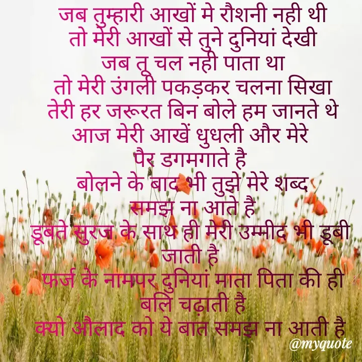 Quote by Kuch Alfaaz - जब तुम्हारी आखों मे रौशनी नही थी
तो मेरी आखों से तुने दुनियां देखी
जब तू चल नही पाता था
तो मेरी उंगली पकड़कर चलना सिखा
तेरी हर जरूरत बिन बोले हम जानते थे
आज मेरी आखें धुधली और मेरे 
पैर डगमगाते है 
बोलने के बाद भी तुझे मेरे शब्द
समझ ना आते है
डूबते सुरज के साथ ही मेरी उम्मीद भी डूबी 
जाती है 
फर्ज के नामपर दुनियां माता पिता की ही
बलि चढ़ाती है
क्यो औलाद को ये बात समझ ना आती है 

 - Made using Quotes Creator App, Post Maker App