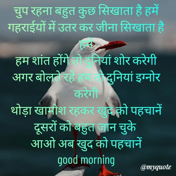 Quote by Kuch Alfaaz - चुप रहना बहुत कुछ सिखाता है हमें
गहराईयों में उतर कर जीना सिखाता है हमें
हम शांत होंगे तो दुनियां शोर करेगी
अगर बोलते रहे हम तो दुनियां इग्नोर करेगी
थोड़ा खामोश रहकर खुद को पहचानें
दूसरों को बहुत जान चुके 
आओ अब खुद को पहचानें
good morning
 - Made using Quotes Creator App, Post Maker App