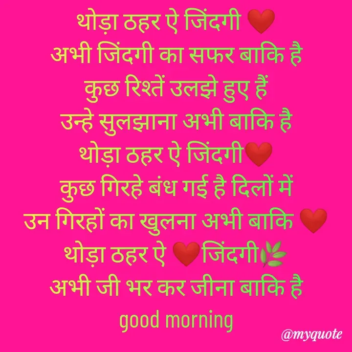 Quote by Kuch Alfaaz - थोड़ा ठहर ऐ जिंदगी ❤️
अभी जिंदगी का सफर बाकि है
कुछ रिश्तें उलझे हुए हैं
उन्हे सुलझाना अभी बाकि है
थोड़ा ठहर ऐ जिंदगी❤️
कुछ गिरहे बंध गई है दिलों में
उन गिरहों का खुलना अभी बाकि ❤️
थोड़ा ठहर ऐ ❤️जिंदगी🌿
अभी जी भर कर जीना बाकि है
good morning - Made using Quotes Creator App, Post Maker App