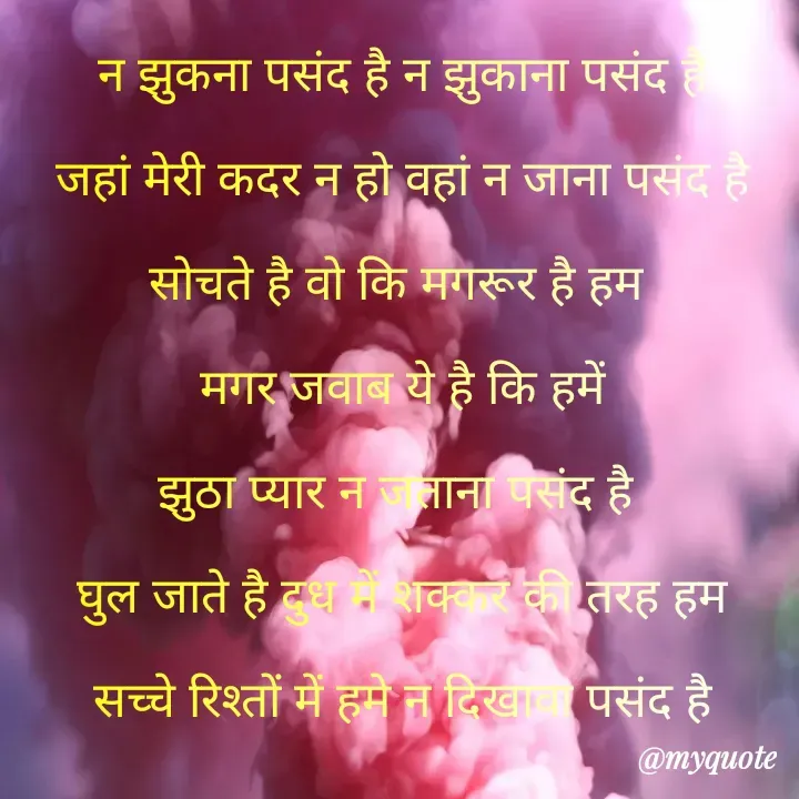 Quote by Kuch Alfaaz - न झुकना पसंद है न झुकाना पसंद है
जहां मेरी कदर न हो वहां न जाना पसंद है
सोचते है वो कि मगरूर है हम 
मगर जवाब ये है कि हमें
झुठा प्यार न जताना पसंद है 
घुल जाते है दुध में शक्कर की तरह हम
सच्चे रिश्तों में हमे न दिखावा पसंद है
 - Made using Quotes Creator App, Post Maker App