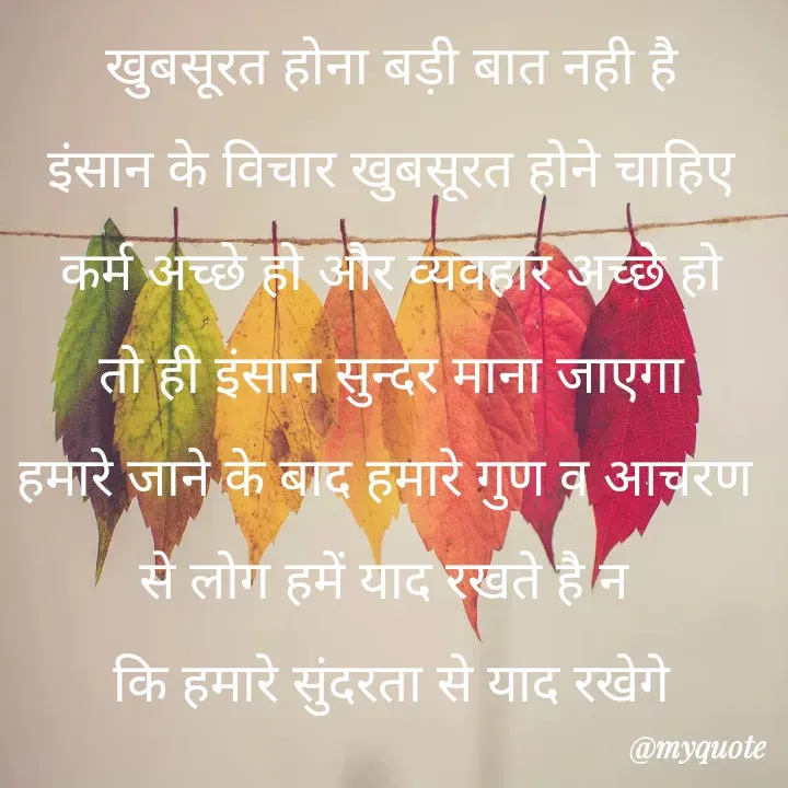 Quote by Kuch Alfaaz - खुबसूरत होना बड़ी बात नही है
इंसान के विचार खुबसूरत होने चाहिए
कर्म अच्छे हो और व्यवहार अच्छे हो
तो ही इंसान सुन्दर माना जाएगा
हमारे जाने के बाद हमारे गुण व आचरण 
से लोग हमें याद रखते है न 
कि हमारे सुंदरता से याद रखेगे
 - Made using Quotes Creator App, Post Maker App