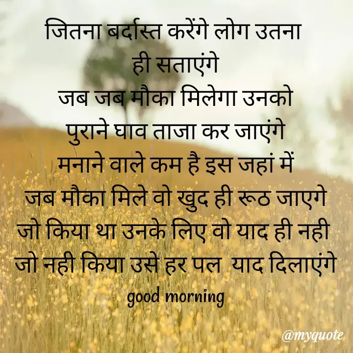 Quote by Kuch Alfaaz - जितना बर्दास्त करेंगे लोग उतना 
ही सताएंगे
जब जब मौका मिलेगा उनको
पुराने घाव ताजा कर जाएंगे
मनाने वाले कम है इस जहां में
जब मौका मिले वो खुद ही रूठ जाएगे
जो किया था उनके लिए वो याद ही नही 
जो नही किया उसे हर पल  याद दिलाएंगे
good morning - Made using Quotes Creator App, Post Maker App