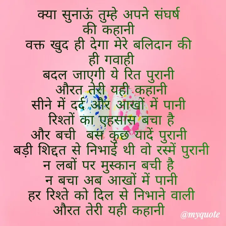 Quote by Kuch Alfaaz - क्या सुनाऊं तुम्हे अपने संघर्ष 
की कहानी 
वक्त खुद ही देगा मेरे बलिदान की 
 ही गवाही 
बदल जाएगी ये रित पुरानी 
औरत तेरी यही कहानी
सीने में दर्द और आखों में पानी 
रिश्तों का एहसास बचा है
और बची  बस कुछ यादें पुरानी 
बड़ी शिद्दत से निभाई थी वो रस्में पुरानी
न लबों पर मुस्कान बची है 
न बचा अब आखों में पानी
हर रिश्ते को दिल से निभाने वाली
औरत तेरी यही कहानी  - Made using Quotes Creator App, Post Maker App