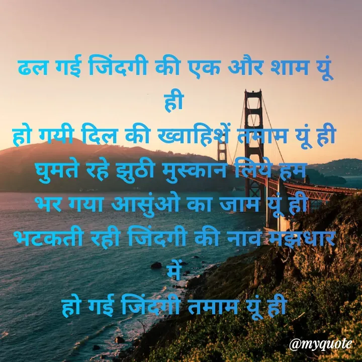 Quote by Kuch Alfaaz - ढल गई जिंदगी की एक और शाम यूं ही
हो गयी दिल की ख्वाहिशें तमाम यूं ही
घुमते रहे झुठी मुस्कान लिये हम 
भर गया आसुंओ का जाम यूं ही 
भटकती रही जिंदगी की नाव मझधार में
हो गई जिंदगी तमाम यूं ही


 - Made using Quotes Creator App, Post Maker App