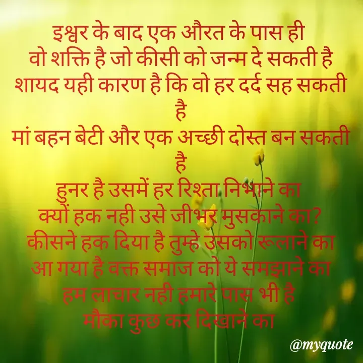 Quote by Kuch Alfaaz - इश्वर के बाद एक औरत के पास ही 
वो शक्ति है जो कीसी को जन्म दे सकती है
शायद यही कारण है कि वो हर दर्द सह सकती है
मां बहन बेटी और एक अच्छी दोस्त बन सकती है
हुनर है उसमें हर रिश्ता निभाने का 
क्यों हक नही उसे जीभर मुसकाने का?
कीसने हक दिया है तुम्हे उसको रूलाने का
आ गया है वक्त समाज को ये समझाने का
हम लाचार नही हमारे पास भी है 
मौका कुछ कर दिखाने का 

 - Made using Quotes Creator App, Post Maker App