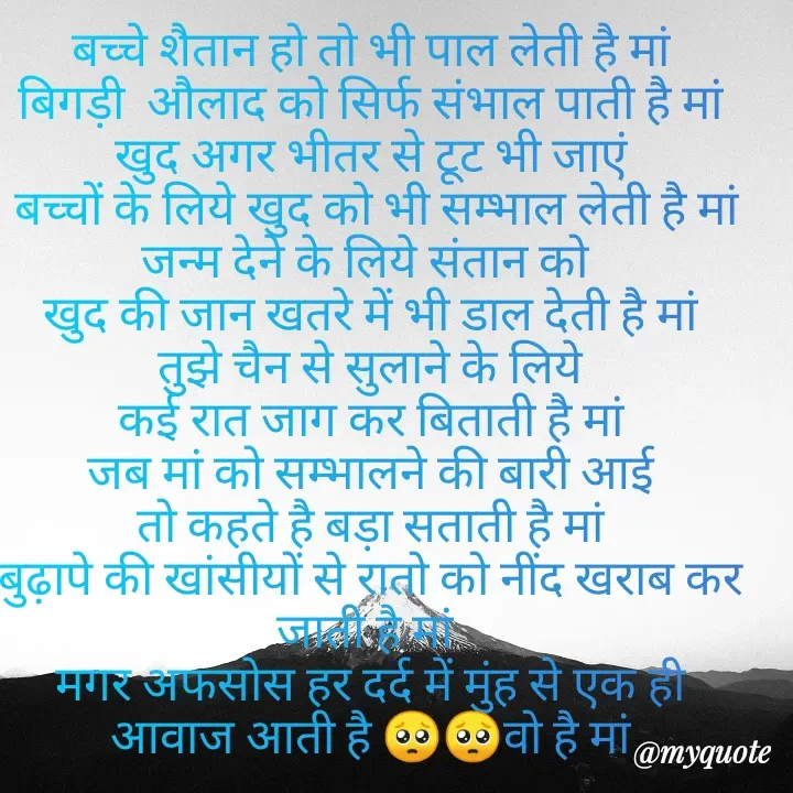 Quote by Kuch Alfaaz - बच्चे शैतान हो तो भी पाल लेती है मां
बिगड़ी  औलाद को सिर्फ संभाल पाती है मां
खुद अगर भीतर से टूट भी जाएं
 बच्चों के लिये खुद को भी सम्भाल लेती है मां
जन्म देने के लिये संतान को 
खुद की जान खतरे में भी डाल देती है मां
तुझे चैन से सुलाने के लिये
कई रात जाग कर बिताती है मां
जब मां को सम्भालने की बारी आई
तो कहते है बड़ा सताती है मां
बुढ़ापे की खांसीयों से रातो को नींद खराब कर जाती है मां 
मगर अफसोस हर दर्द में मुंह से एक ही आवाज आती है 🥺🥺वो है मां
 - Made using Quotes Creator App, Post Maker App