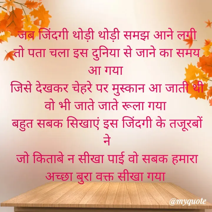 Quote by Kuch Alfaaz -  जब जिंदगी थोड़ी थोड़ी समझ आने लगी 
तो पता चला इस दुनिया से जाने का समय आ गया 
जिसे देखकर चेहरे पर मुस्कान आ जाती थी
वो भी जाते जाते रूला गया 
बहुत सबक सिखाएं इस जिंदगी के तजूरबों ने
जो किताबे न सीखा पाई वो सबक हमारा अच्छा बुरा वक्त सीखा गया  - Made using Quotes Creator App, Post Maker App