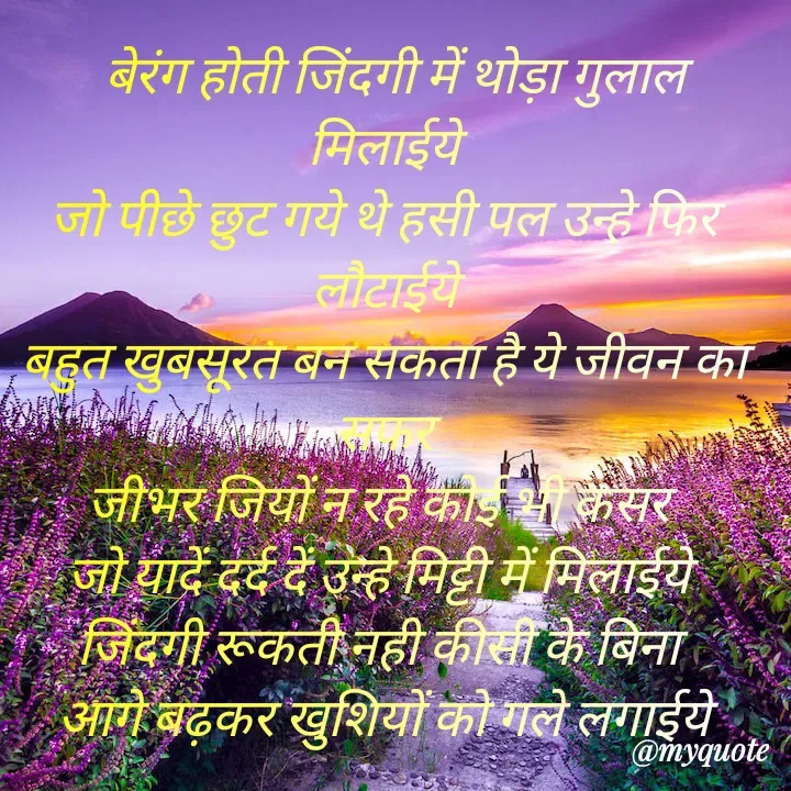 Quote by Kuch Alfaaz -   बेरंग होती जिंदगी में थोड़ा गुलाल मिलाईये
जो पीछे छुट गये थे हसी पल उन्हे फिर लौटाईये
बहुत खुबसूरत बन सकता है ये जीवन का सफर
जीभर जियों न रहे कोई भी कसर 
जो यादें दर्द दें उन्हे मिट्टी में मिलाईये 
जिंदगी रूकती नही कीसी के बिना 
आगे बढ़कर खुशियों को गले लगाईये - Made using Quotes Creator App, Post Maker App