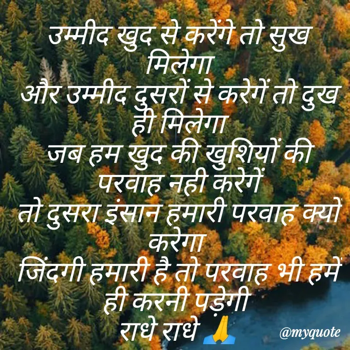 Quote by Kuch Alfaaz - उम्मीद खुद से करेंगे तो सुख मिलेगा
और उम्मीद दुसरों से करेगें तो दुख ही मिलेगा
जब हम खुद की खुशियों की परवाह नही करेगें
तो दुसरा इंसान हमारी परवाह क्यों करेगा 
जिंदगी हमारी है तो परवाह भी हमें ही करनी पड़ेगी 
राधे राधे 🙏 - Made using Quotes Creator App, Post Maker App