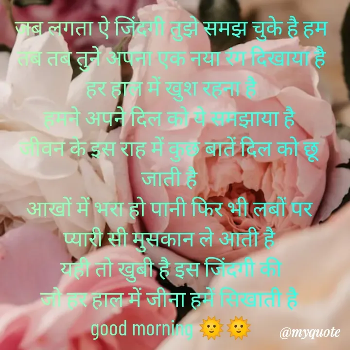 Quote by Kuch Alfaaz - जब लगता ऐ जिंदगी तुझे समझ चुके है हम
तब तब तुने अपना एक नया रंग दिखाया है
हर हाल में खुश रहना है
हमने अपने दिल को ये समझाया है 
जीवन के इस राह में कुछ बातें दिल को छू 
जाती है 
आखों में भरा हो पानी फिर भी लबों पर 
प्यारी सी मुसकान ले आती है 
यही तो खुबी है इस जिंदगी की
जो हर हाल में जीना हमें सिखाती है 
good morning 🌞🌞 - Made using Quotes Creator App, Post Maker App