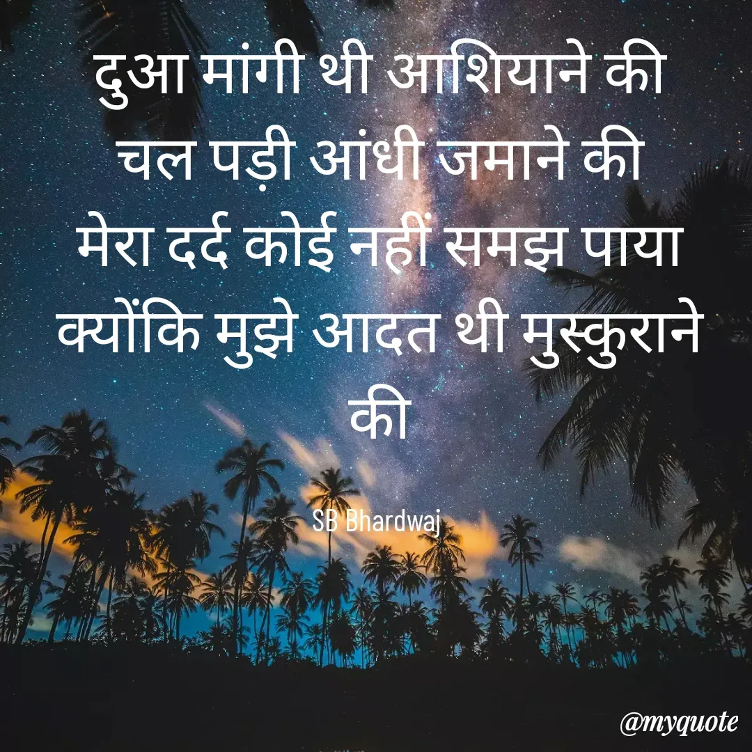 Quote by SB Awara Kafila - दुआ मांगी थी आशियाने की
चल पड़ी आंधी जमाने की
मेरा दर्द कोई नहीं समझ पाया
क्योंकि मुझे आदत थी मुस्कुराने की

SB Bhardwaj  - Made using Quotes Creator App, Post Maker App