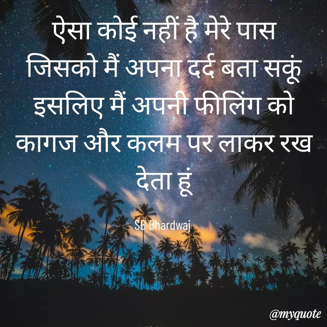 Quote by SB Awara Kafila - ऐसा कोई नहीं है मेरे पास
जिसको मैं अपना दर्द बता सकूं
इसलिए मैं अपनी फीलिंग को
कागज और कलम पर लाकर रख देता हूं

SB Bhardwaj  - Made using Quotes Creator App, Post Maker App