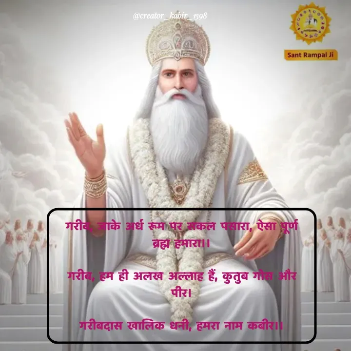 Quote by Darbar Mehul - गरीब, जाके अर्ध रूम पर सकल पसारा, ऐसा पूर्ण ब्रह्म हमारा।।

गरीब, हम ही अलख अल्लाह हैं, कुतुब गोस और पीर।

गरीबदास खालिक धनी, हमरा नाम कबीर।। - Made using Quotes Creator App, Post Maker App