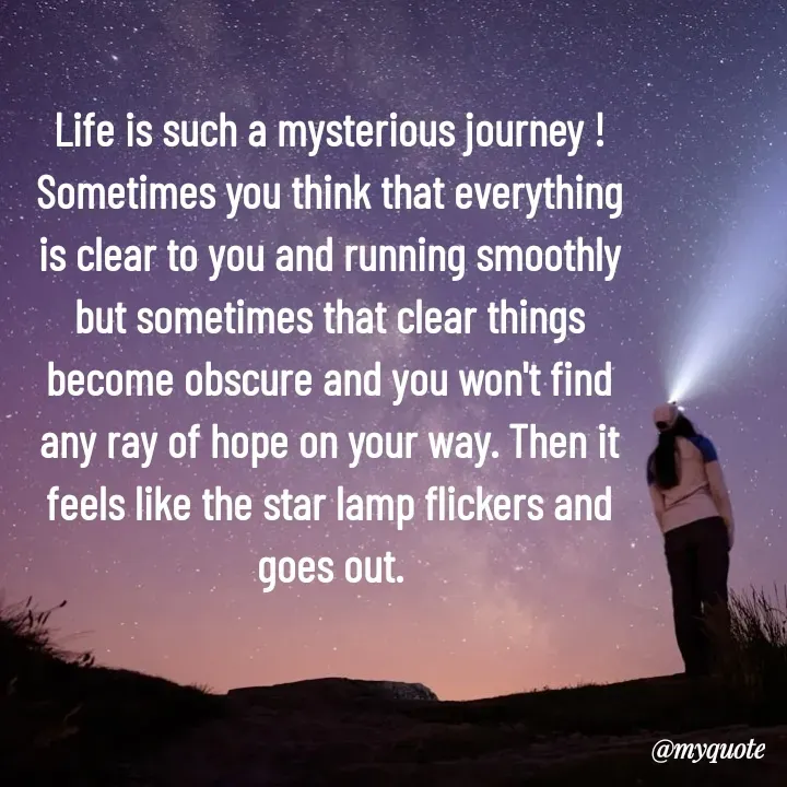Quote by What's in a Name - Life is such a mysterious journey ! Sometimes you think that everything is clear to you and running smoothly but sometimes that clear things become obscure and you won't find any ray of hope on your way. Then it feels like the star lamp flickers and goes out. - Made using Quotes Creator App, Post Maker App