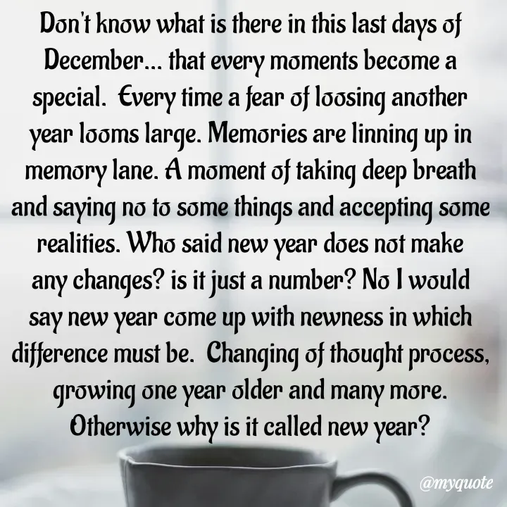 Quote by What's in a Name - Don't know what is there in this last days of December... that every moments become a special.  Every time a fear of loosing another year looms large. Memories are linning up in memory lane. A moment of taking deep breath and saying no to some things and accepting some realities. Who said new year does not make any changes? is it just a number? No I would say new year come up with newness in which difference must be.  Changing of thought process, growing one year older and many more. Otherwise why is it called new year? - Made using Quotes Creator App, Post Maker App