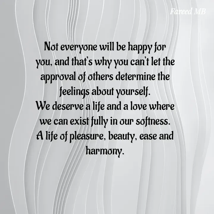 Quote by fareed embee - Not everyone will be happy for you, and that’s why you can’t let the approval of others determine the feelings about yourself.
We deserve a life and a love where we can exist fully in our softness. A life of pleasure, beauty, ease and harmony. - Made using Quotes Creator App, Post Maker App