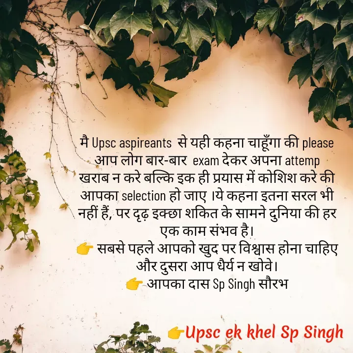Quote by Sp Singh - मै Upsc aspireants  से यही कहना चाहूँगा की please आप लोग बार-बार  exam देकर अपना attemp खराब न करे बल्कि इक ही प्रयास में कोशिश करे की आपका selection हो जाए ।ये कहना इतना सरल भी नहीं हैं, पर दृढ़ इक्छा शकित के सामने दुनिया की हर एक काम संभव है।
👉 सबसे पहले आपको खुद पर विश्वास होना चाहिए और दुसरा आप धैर्य न खोवे।
👉 आपका दास Sp Singh सौरभ - Made using Quotes Creator App, Post Maker App