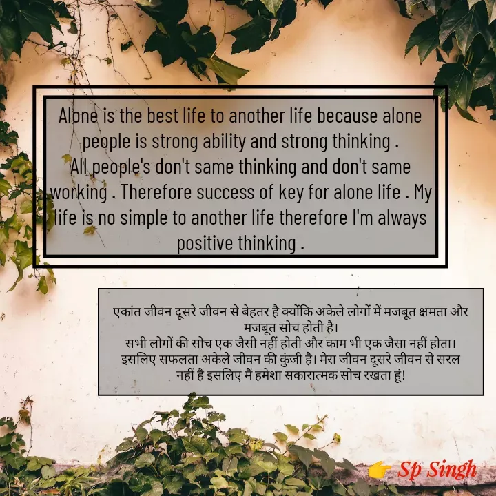 Quote by Sp Singh - Alone is the best life to another life because alone people is strong ability and strong thinking .
All people's don't same thinking and don't same working . Therefore success of key for alone life . My life is no simple to another life therefore I'm always positive thinking .एकांत जीवन दूसरे जीवन से बेहतर है क्योंकि अकेले लोगों में मजबूत क्षमता और मजबूत सोच होती है।
सभी लोगों की सोच एक जैसी नहीं होती और काम भी एक जैसा नहीं होता। इसलिए सफलता अकेले जीवन की कुंजी है। मेरा जीवन दूसरे जीवन से सरल नहीं है इसलिए मैं हमेशा सकारात्मक सोच रखता हूं! - Made using Quotes Creator App, Post Maker App