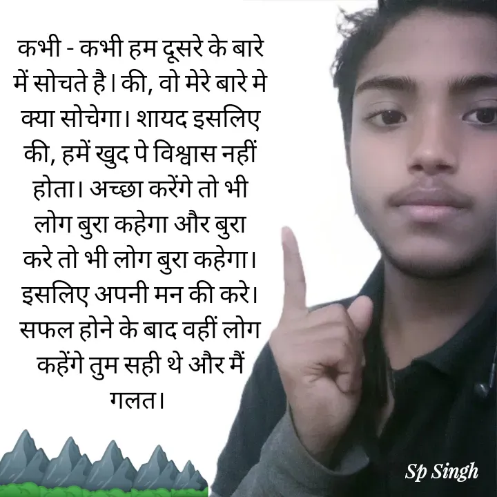 Quote by Sp Singh - कभी - कभी हम दूसरे के बारे में सोचते है l की, वो मेरे बारे मे क्या सोचेगा। शायद इसलिए की, हमें खुद पे विश्वास नहीं होता। अच्छा करेंगे तो भी लोग बुरा कहेगा और बुरा करे तो भी लोग बुरा कहेगा। इसलिए अपनी मन की करे। सफल होने के बाद वहीं लोग कहेंगे तुम सही थे और मैं गलत। ⛰️⛰️⛰️⛰️⛰️ - Made using Quotes Creator App, Post Maker App