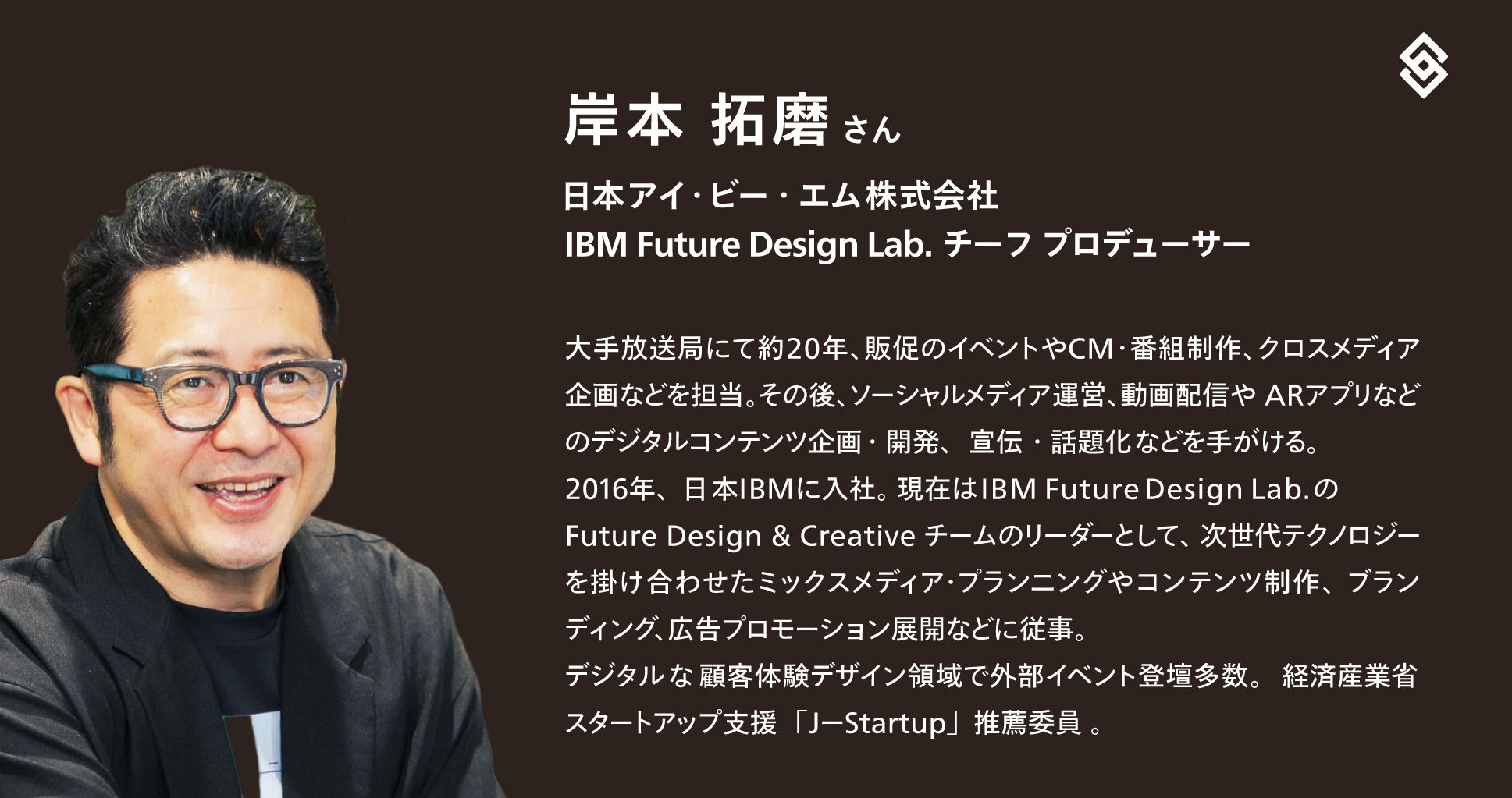 日本IBM Future Design Lab. チーフプロデューサーの岸本拓磨さんの写真とプロフィール。プロフィール文は以下:日本アイ・ビー・エム株式会社 IBM Future Design Lab. チーフ プロデューサー 大手放送局にて約20年、販促のイベントや CM・番組制作、クロスメディア企画などを担当。その後、ソーシャルメディア運営、動画配信や ARアプリなどのデジタルコンテンツ企画・開発、宣伝・話題化などを手がける。2016年、日本 IBM に入社。 現在は IBM Future Design Lab. の Future Design & Creative チームのリーダーとして、次世代テクノロジーを掛け合わせたミックスメディア・プランニングやコンテンツ制作、ブランディング、広告プロモーション展開などに従事。デジタルな顧客体験デザイン領域で外部イベント登壇多数。経済産業省スタートアップ支援「JーStartup」推薦委員 。