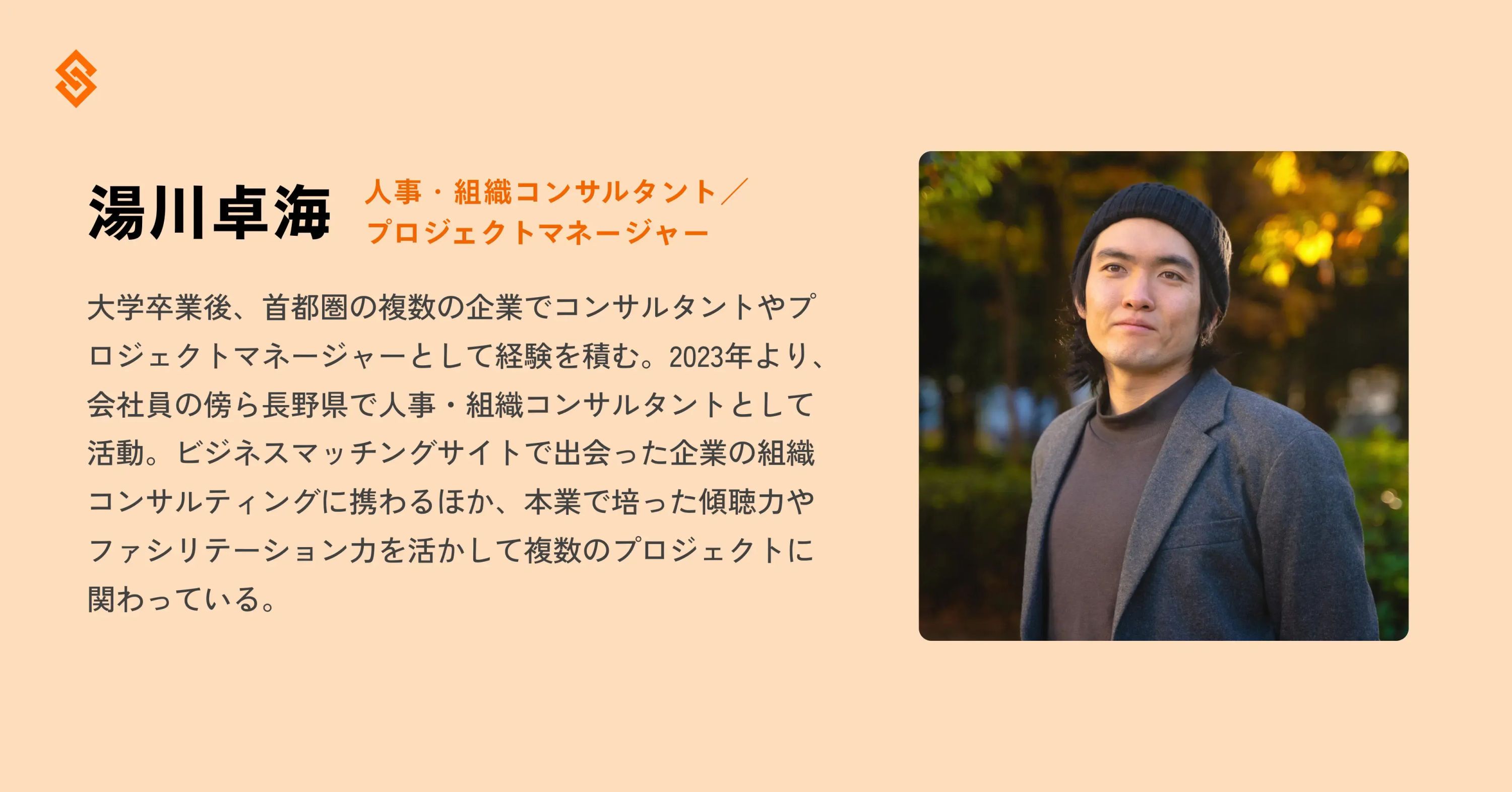 オレンジの背景に、右側に湯川さんの写真。左側に湯川さんのプロフィール。テキストは「大学卒業後、首都圏の複数の企業でコンサルタントやプロジェクトマネージャーとして経験を積む。2023年より、会社員の傍ら長野県で人事・組織コンサルタントとして活動。ビジネスマッチングサイトで出会った企業の組織コンサルティングに携わるほか、本業で培った傾聴力ァシリテーション力を活かして複数のプロジェクトに関わっている。」