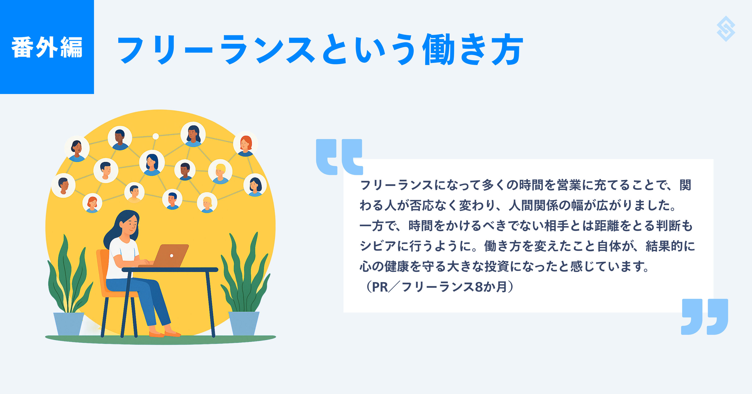 フリーランスという生き方を紹介する画像。イメージイラストと、フリーランス歴8か月のPRによる『フリーランスになって多くの時間を営業に充てることで、関わる人が否応なく変わり、人間関係の幅が広がりました。一方で、時間をかけるべきでない相手とは距離をとる判断もシビアに行うように。働き方を変えたこと自体が、結果的に心の健康を守る大きな投資になったと感じています。』というコメントが添えられている。
