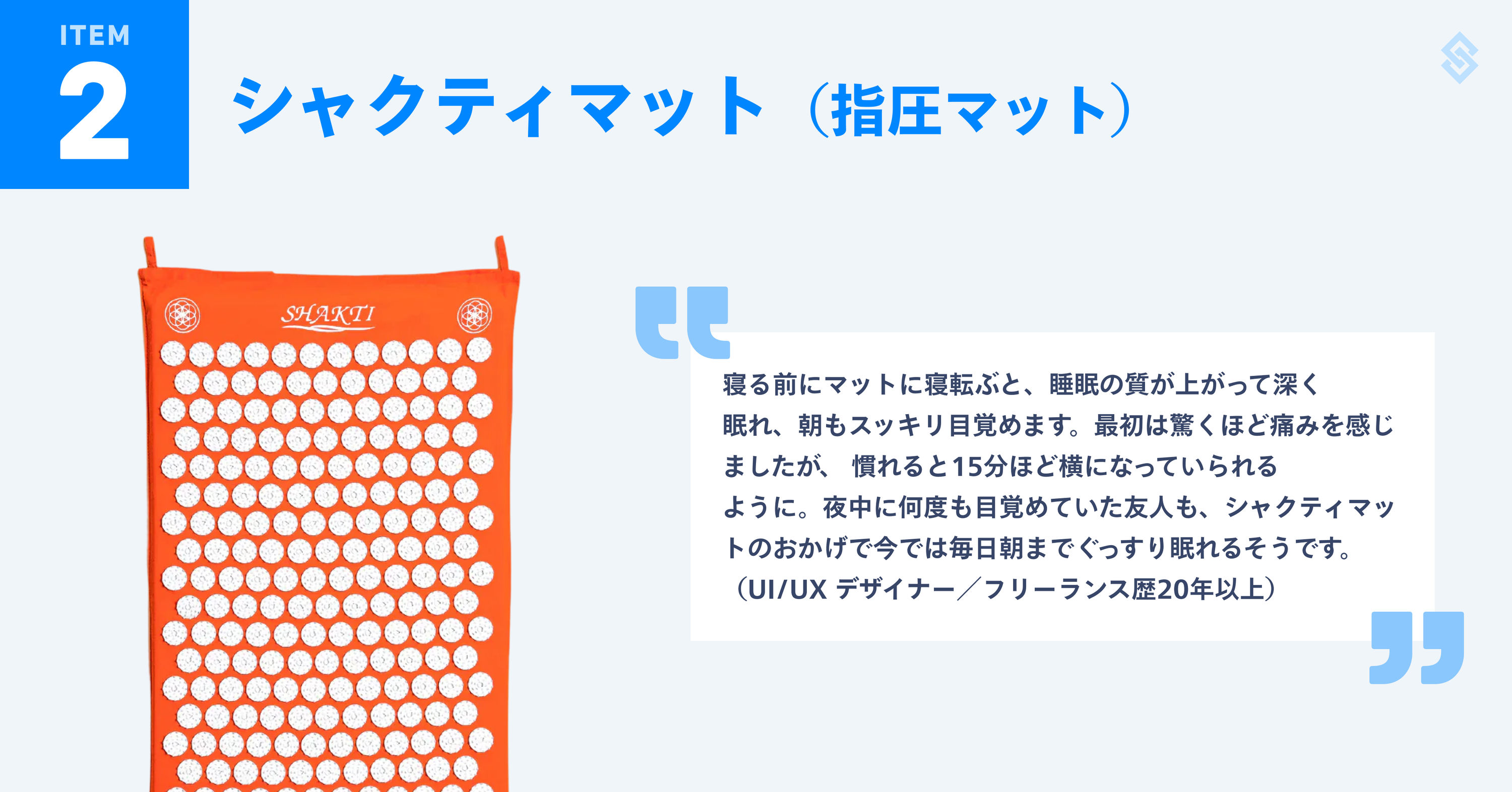 シャクティマット（指圧マット）を紹介する画像。商品写真と、フリーランス歴20年以上のUI/UXデザイナーによる『寝る前にマットに寝転ぶと、睡眠の質が上がって深く眠れ、朝もスッキリ目覚めます。最初は驚くほど痛みを感じましたが、 慣れると15分ほど横になっていられるように。夜中に何度も目覚めていた友人も、シャクティマットのおかげで今では毎日朝までぐっすり眠れるそうです。』というコメントが添えられている。