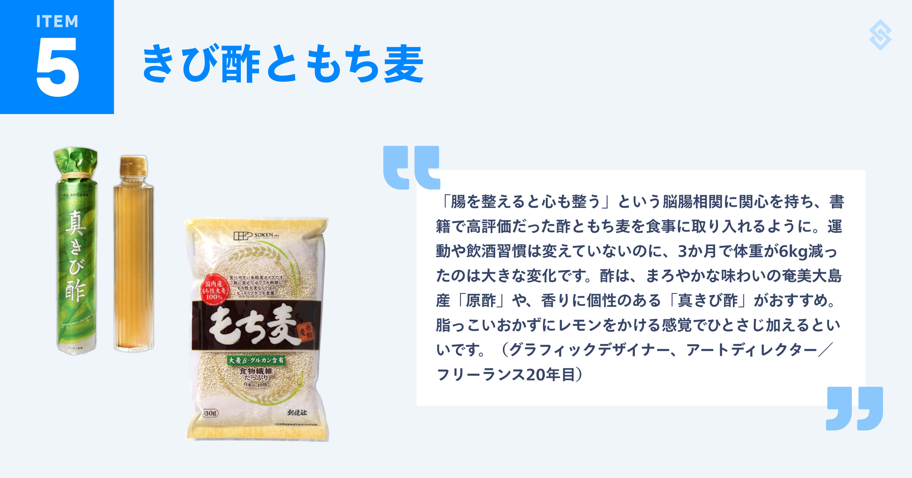 きび酢ともち麦を紹介する画像。商品写真と、フリーランス歴20年のグラフィックデザイナー／アートディレクターによる『「腸を整えると心も整う」という脳腸相関に関心を持ち、書籍で高評価だった酢ともち麦を食事に取り入れるように。運動や飲酒習慣は変えていないのに、3か月で体重が6kg減ったのは大きな変化です。酢は、まろやかな味わいの奄美大島産「原酢」や、香りに個性のある「真きび酢」がおすすめ。脂っこいおかずにレモンをかける感覚でひとさじ加えるといいです。』というコメントが添えられている。