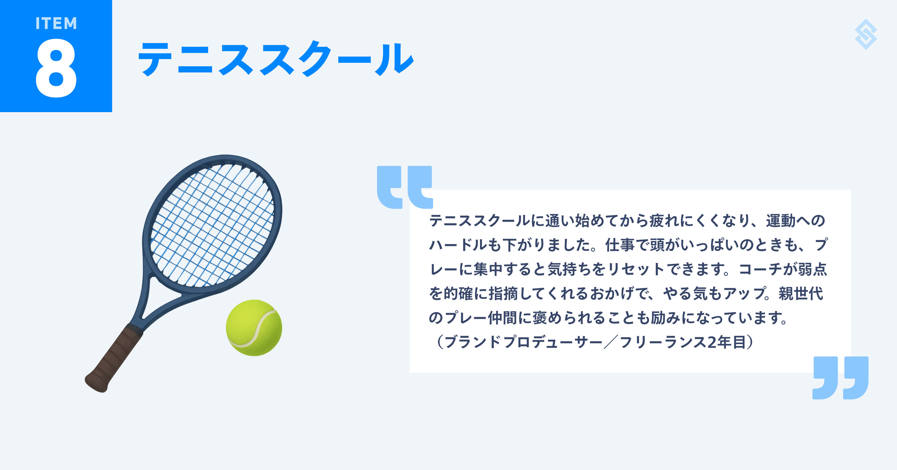 テニススクールを紹介する画像。イメージイラストと、フリーランス歴2年のブランドプロデューサーによる『テニススクールに通い始めてから疲れにくくなり、運動へのハードルも下がりました。仕事で頭がいっぱいのときも、プレーに集中すると気持ちをリセットできます。コーチが弱点を的確に指摘してくれるおかげで、やる気もアップ。親世代のプレー仲間に褒められることも励みになっています。』というコメントが添えられている。