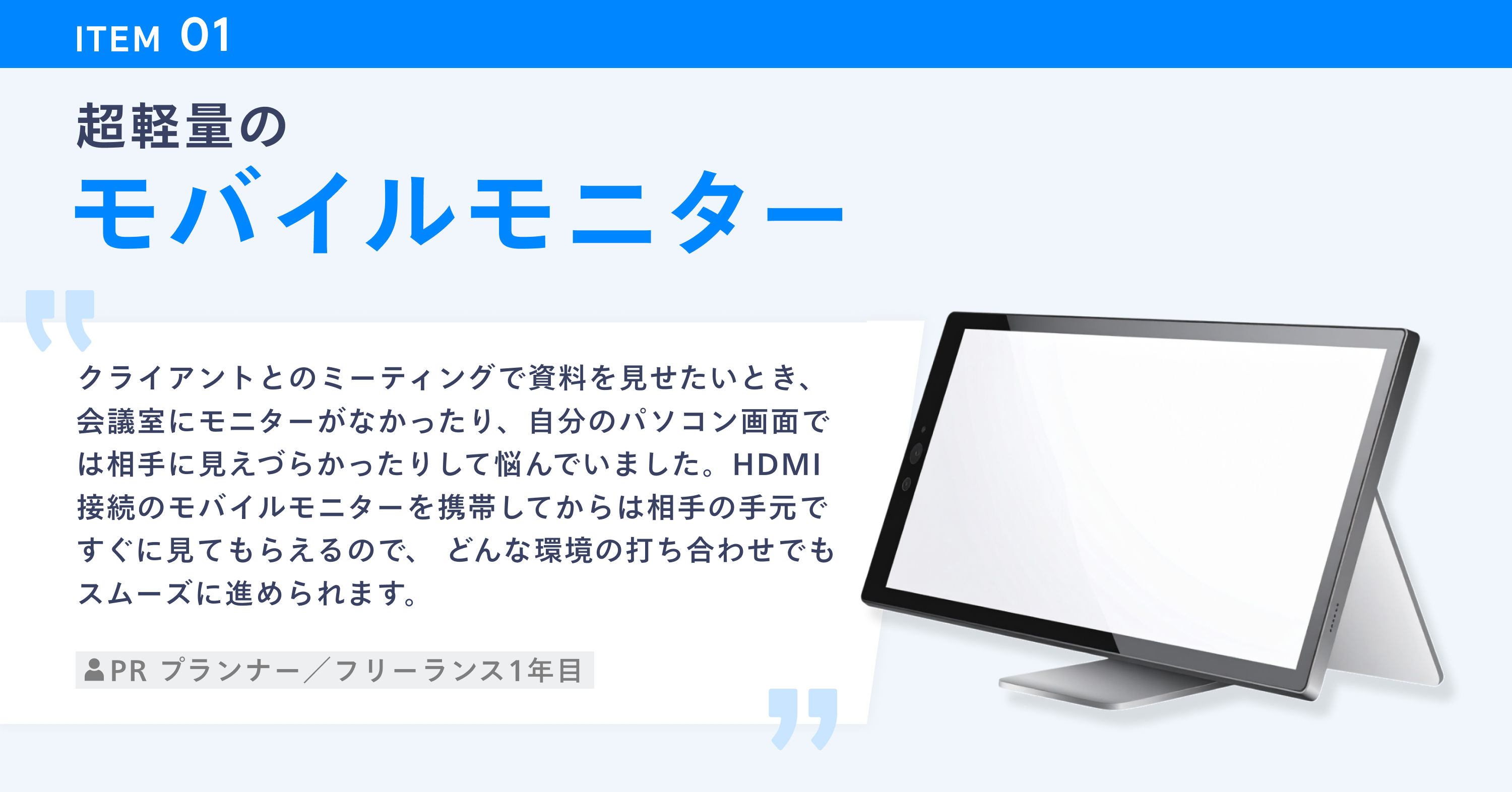 超軽量のモバイルモニターのイメージと使用者のコメント。「クライアントとのミーティングで資料を見せたいとき、会議室にモニターがなかったり、自分のパソコン画面では相手に見えづらかったりして悩んでいました。HDMI 接続のモバイルモニターを携帯してからは相手の手元ですぐに見てもらえるので、どんな環境の打ち合わせでもスムーズに進められます。(PR プランナー/フリーランス1年目)」