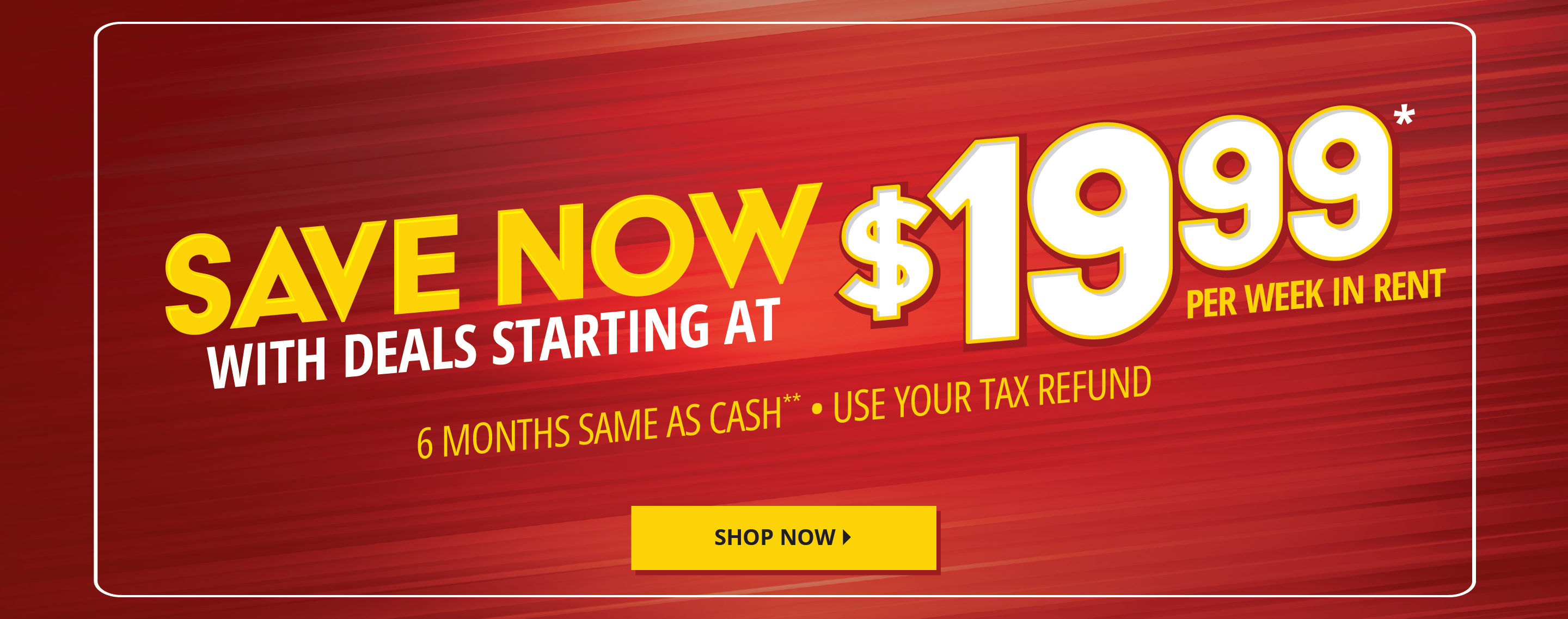 Save Now with deals starting at $19.99 per week in rent*