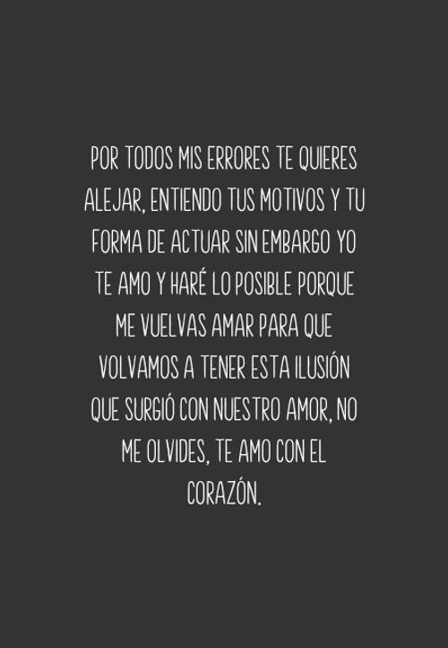 Frases de Desamor - Por todos mis errores te quieres alejar, entiendo tus motivos y tu forma de actuar sin embargo yo te amo y haré lo posible porque me vuelvas amar para que volvamos a tener esta ilusión que surgió con nuestro amor, no me olvides, TE AMO con el corazón.