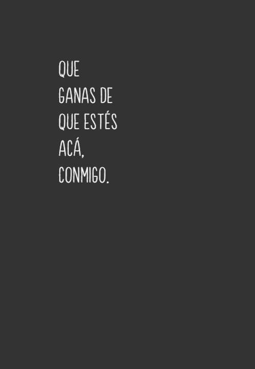Que ganas de que estés acá, conmigo.