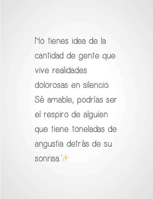 Frases para Reflexionar - No tienes idea de la cantidad de gente que vive realidades dolorosas en silencio. Sé amable, podrías ser el respiro de alguien que tiene toneladas de angustia detrás de su sonrisa.✨