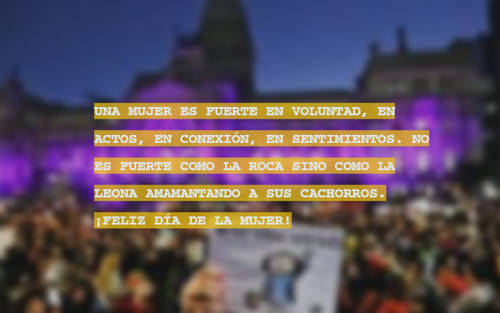 Frases para el Día Internacional de la Mujer - UNA MUJER ES FUERTE EN VOLUNTAD, EN ACTOS, EN CONEXIÓN, EN SENTIMIENTOS. NO ES FUERTE COMO LA ROCA SINO COMO LA LEONA AMAMANTANDO A SUS CACHORROS. ¡FELIZ DÍA DE LA MUJER!