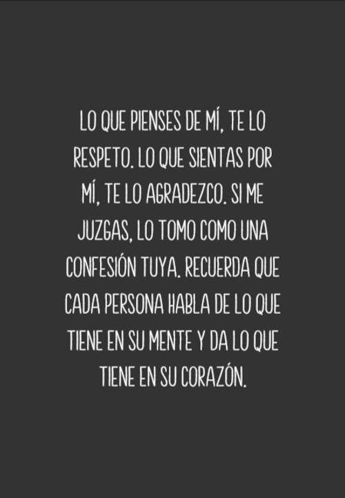 Frases sobre Pensamientos - Lo que pienses de mí, te lo respeto. Lo que sientas por mí, te lo agradezco. Si me juzgas, lo tomo como una confesión tuya. Recuerda que cada persona habla de lo que tiene en su mente y da lo que tiene en su corazón.