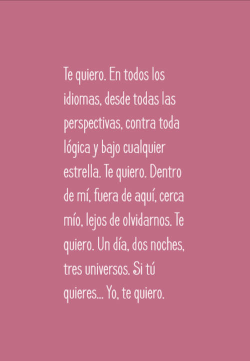 Frases de Amor - Te quiero. En todos los idiomas, desde todas las perspectivas, contra toda lógica y bajo cualquier estrella. Te quiero. Dentro de mí, fuera de aquí, cerca mío, lejos de olvidarnos. Te quiero. Un día, dos noches, tres universos. Si tú quieres... Yo, te quiero.