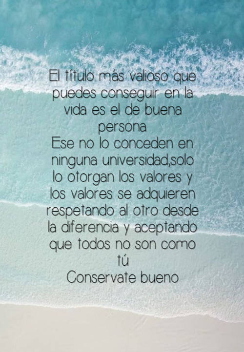 Frases sobre Pensamientos - El título más valioso que puedes conseguir en la vida es el de buena persona. Ese no lo conceden en ninguna universidad,solo lo otorgan los valores y los valores se adquieren  respetando al otro desde la diferencia y aceptando que todos no son como tú Conservate bueno