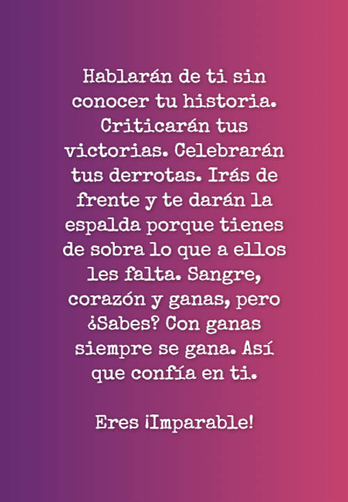 Hablarán de ti sin conocer tu historia. Criticarán tus victorias.  Celebrarán tus derrotas.  Irás de frente y te darán la espalda porque tienes de sobra lo que a ellos les falta.  Sangre, corazón y ganas, pero ¿Sabes? Con ganas siempre se gana.  Así que confía en ti. Eres ¡Imparable!