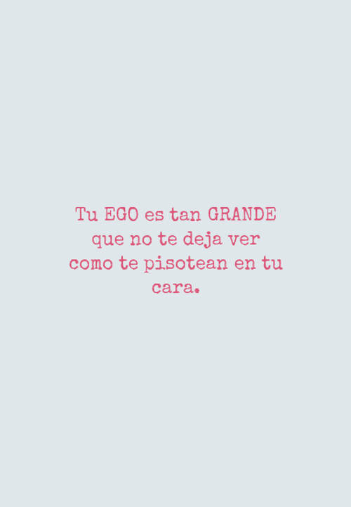 Tu EGO es tan GRANDE que no te deja ver como te pisotean en tu cara.