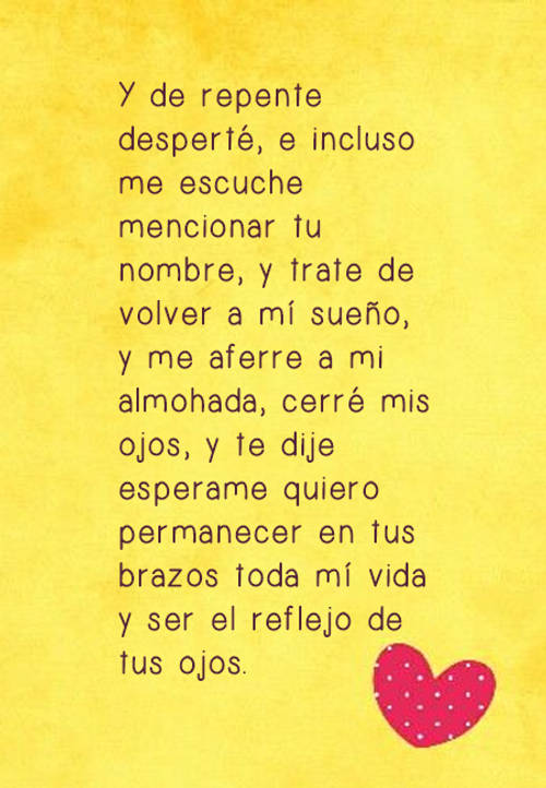 Y de repente desperté, e incluso me escuche mencionar tu nombre, y trate de volver a mí sueño, y me aferre a mi almohada, cerré mis ojos, y te dije esperame quiero permanecer en tus brazos toda mí vida y ser el reflejo de tus ojos.