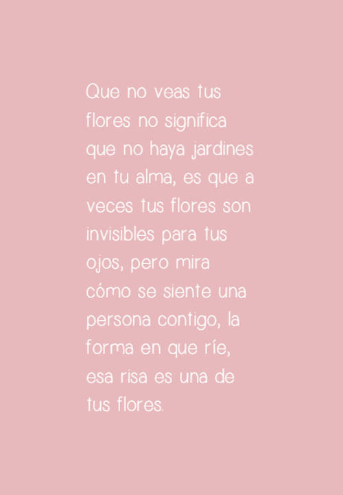 Frases sobre Pensamientos - Que no veas tus flores no significa que no haya jardines en tu alma, es que a veces tus flores son invisibles para tus ojos, pero mira cómo se siente una persona contigo, la forma en que ríe, esa risa es una de tus flores.